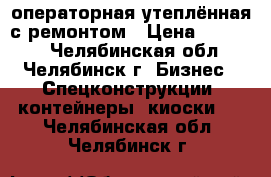 операторная утеплённая с ремонтом › Цена ­ 60 000 - Челябинская обл., Челябинск г. Бизнес » Спецконструкции, контейнеры, киоски   . Челябинская обл.,Челябинск г.
